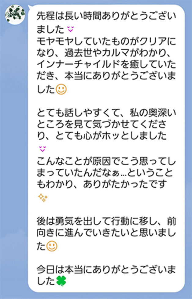 もやもやしていたものがクリアになり、過去世やカルマがわかり、インナーチャイルドを癒していただきありがとうございました。